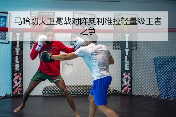 马哈切夫卫冕战对阵奥利维拉轻量级王者之争