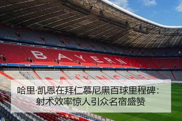 哈里·凯恩在拜仁慕尼黑百球里程碑：射术效率惊人引众名宿盛赞