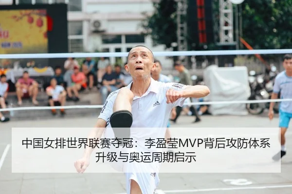 中国女排世界联赛夺冠：李盈莹MVP背后攻防体系升级与奥运周期启示