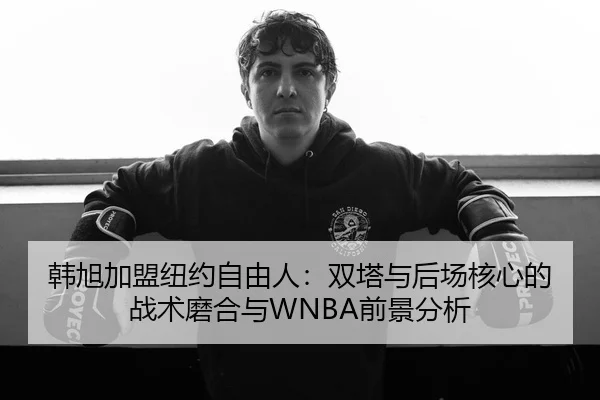 韩旭加盟纽约自由人：双塔与后场核心的战术磨合与WNBA前景分析